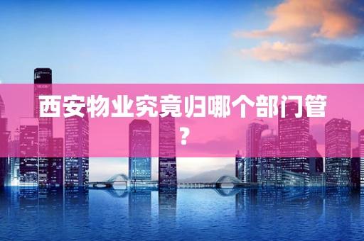 西安物业究竟归哪个部门管？