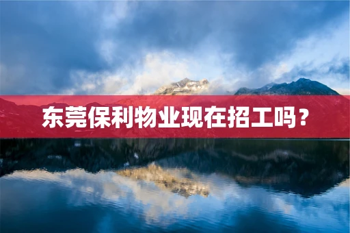 东莞保利物业现在招工吗？